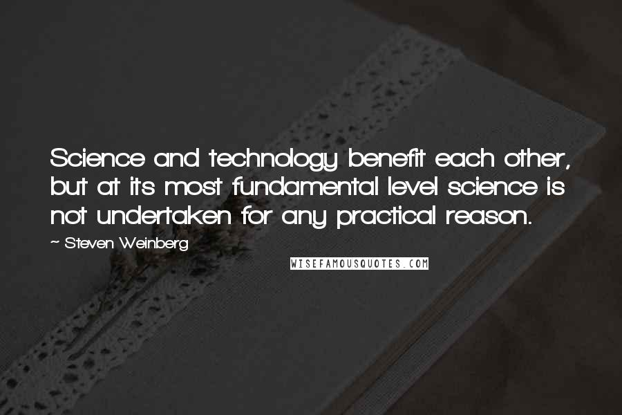 Steven Weinberg Quotes: Science and technology benefit each other, but at its most fundamental level science is not undertaken for any practical reason.