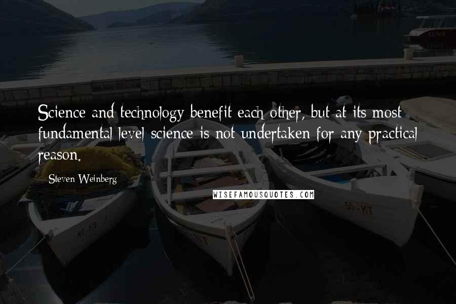 Steven Weinberg Quotes: Science and technology benefit each other, but at its most fundamental level science is not undertaken for any practical reason.