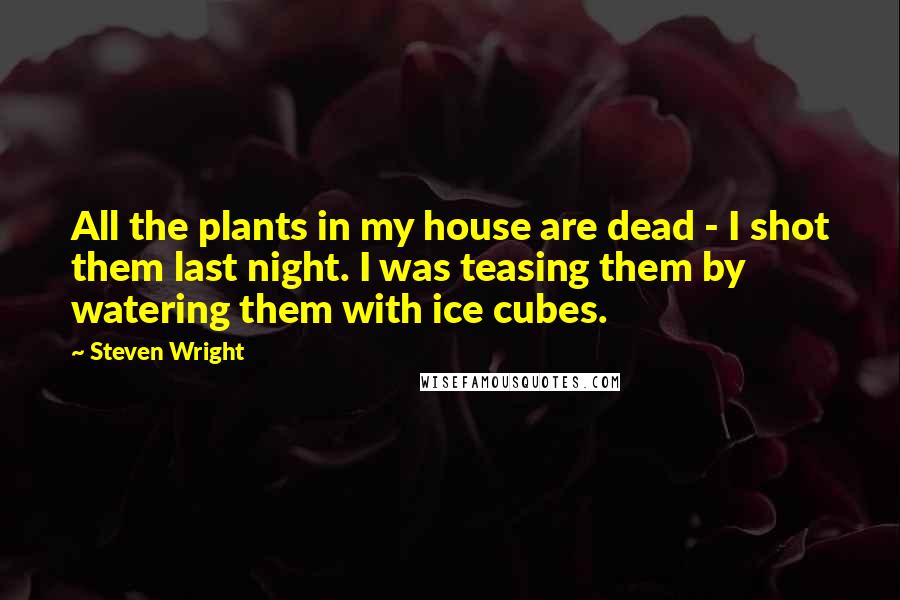 Steven Wright Quotes: All the plants in my house are dead - I shot them last night. I was teasing them by watering them with ice cubes.