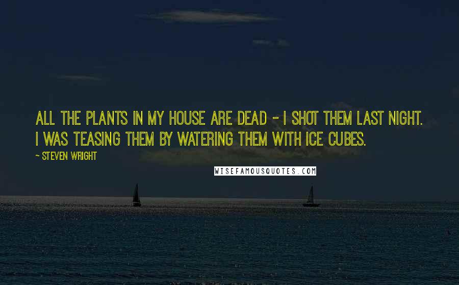 Steven Wright Quotes: All the plants in my house are dead - I shot them last night. I was teasing them by watering them with ice cubes.