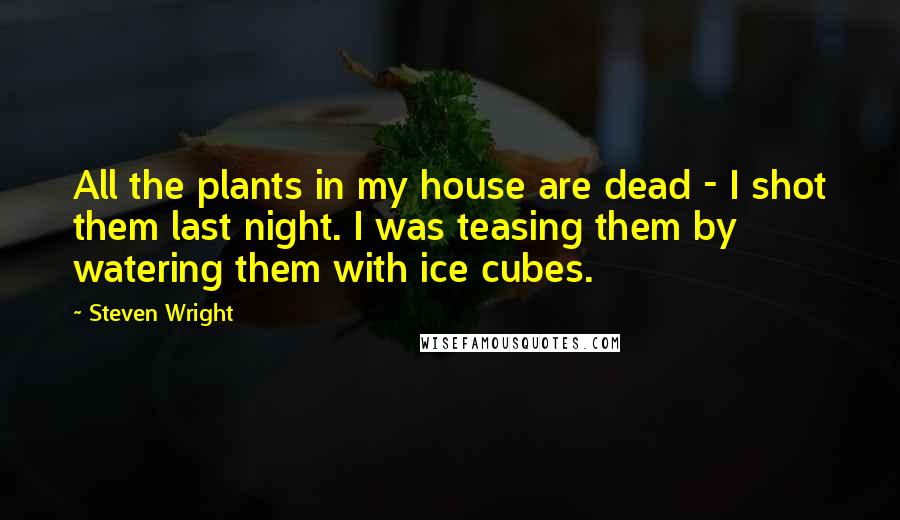 Steven Wright Quotes: All the plants in my house are dead - I shot them last night. I was teasing them by watering them with ice cubes.