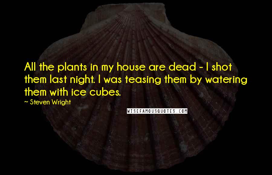 Steven Wright Quotes: All the plants in my house are dead - I shot them last night. I was teasing them by watering them with ice cubes.