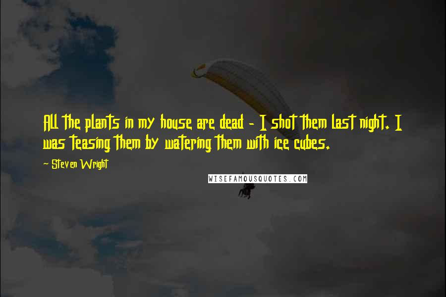 Steven Wright Quotes: All the plants in my house are dead - I shot them last night. I was teasing them by watering them with ice cubes.