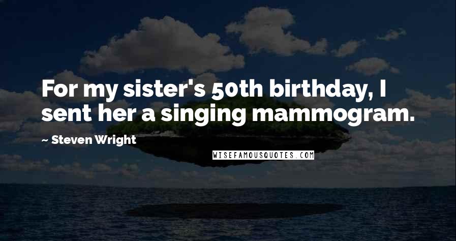 Steven Wright Quotes: For my sister's 50th birthday, I sent her a singing mammogram.