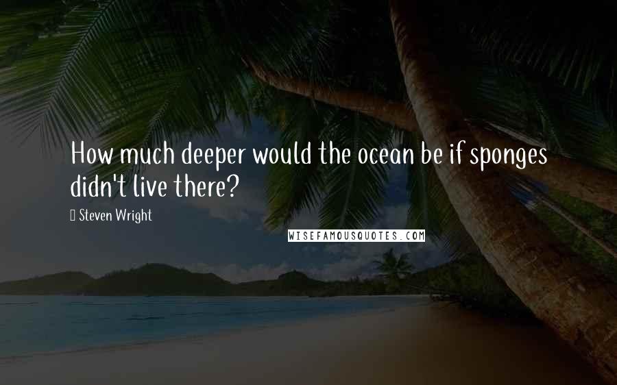 Steven Wright Quotes: How much deeper would the ocean be if sponges didn't live there?