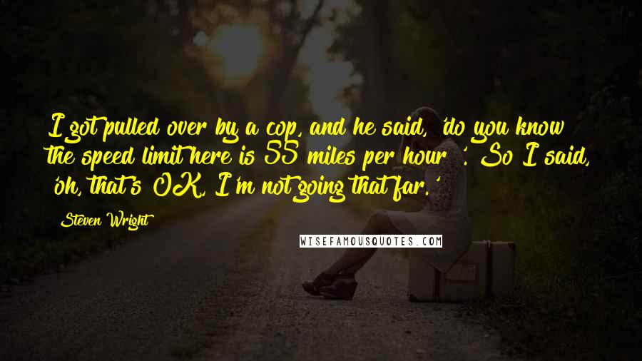 Steven Wright Quotes: I got pulled over by a cop, and he said, 'do you know the speed limit here is 55 miles per hour?'. So I said, 'oh, that's OK, I'm not going that far.'