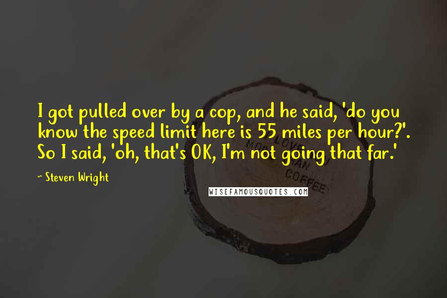 Steven Wright Quotes: I got pulled over by a cop, and he said, 'do you know the speed limit here is 55 miles per hour?'. So I said, 'oh, that's OK, I'm not going that far.'