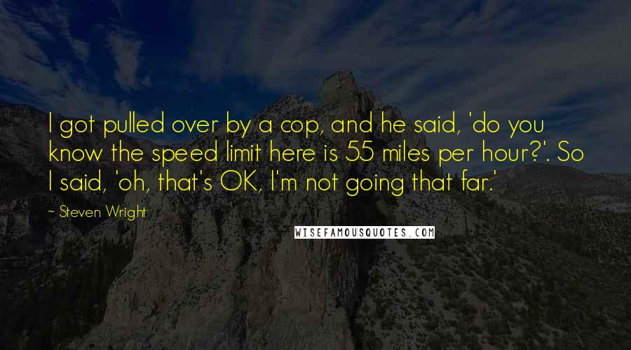 Steven Wright Quotes: I got pulled over by a cop, and he said, 'do you know the speed limit here is 55 miles per hour?'. So I said, 'oh, that's OK, I'm not going that far.'