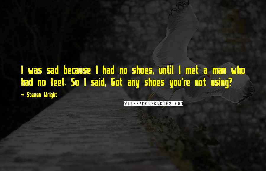 Steven Wright Quotes: I was sad because I had no shoes, until I met a man who had no feet. So I said, Got any shoes you're not using?