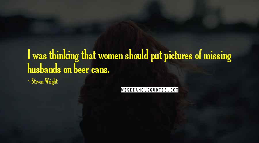 Steven Wright Quotes: I was thinking that women should put pictures of missing husbands on beer cans.