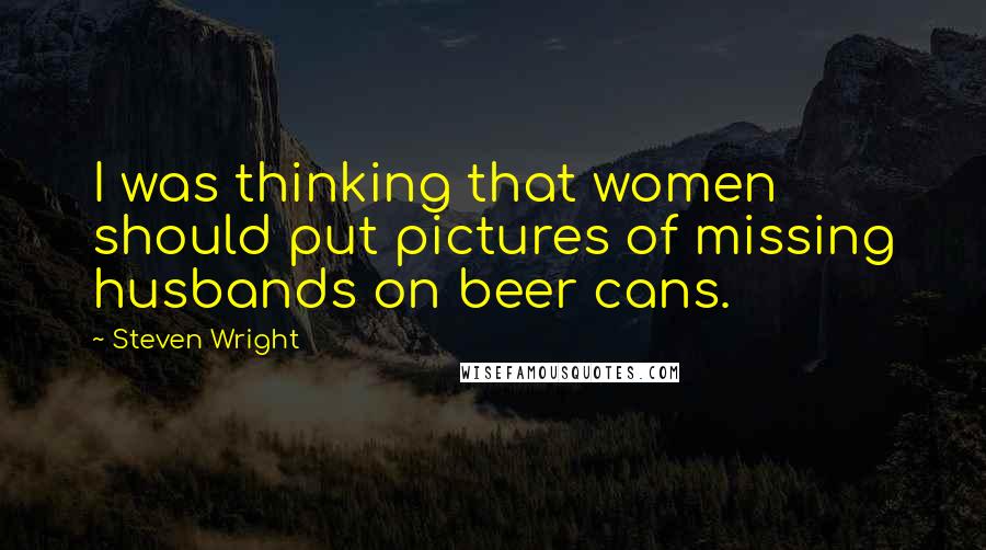 Steven Wright Quotes: I was thinking that women should put pictures of missing husbands on beer cans.