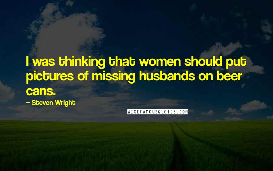 Steven Wright Quotes: I was thinking that women should put pictures of missing husbands on beer cans.