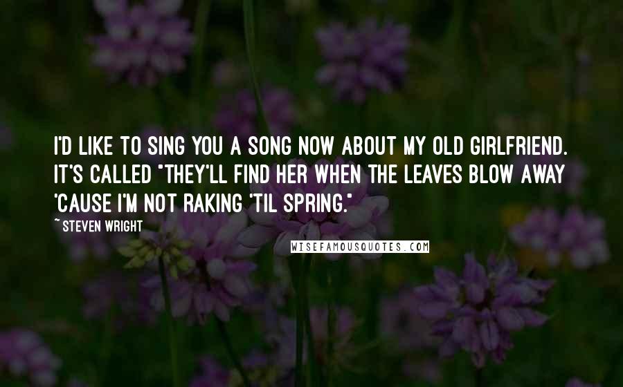 Steven Wright Quotes: I'd like to sing you a song now about my old girlfriend. It's called "They'll Find Her When the Leaves Blow Away 'Cause I'm Not Raking 'Til Spring."