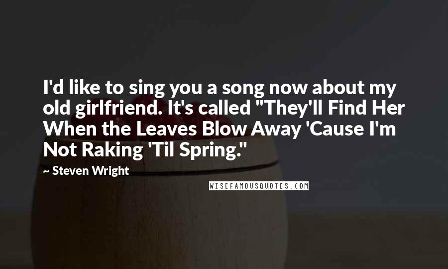 Steven Wright Quotes: I'd like to sing you a song now about my old girlfriend. It's called "They'll Find Her When the Leaves Blow Away 'Cause I'm Not Raking 'Til Spring."