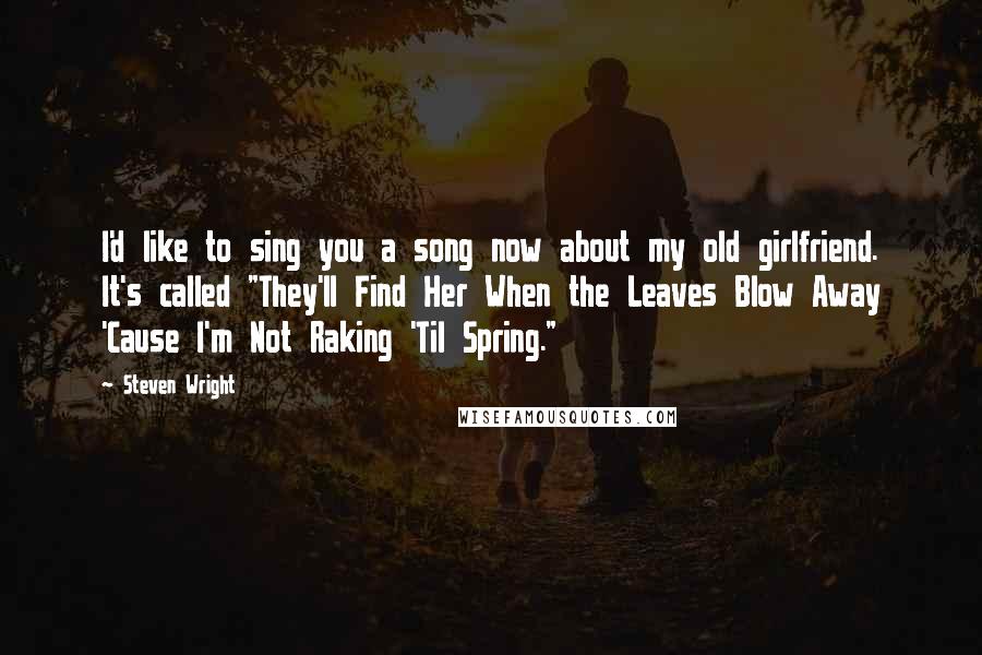 Steven Wright Quotes: I'd like to sing you a song now about my old girlfriend. It's called "They'll Find Her When the Leaves Blow Away 'Cause I'm Not Raking 'Til Spring."