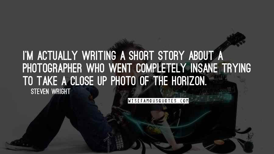 Steven Wright Quotes: I'm actually writing a short story about a photographer who went completely insane trying to take a close up photo of the horizon.