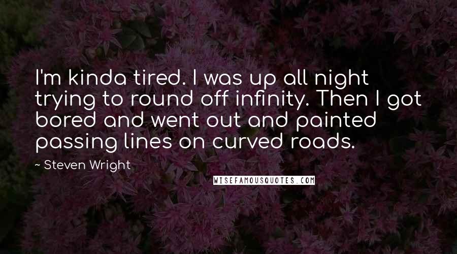 Steven Wright Quotes: I'm kinda tired. I was up all night trying to round off infinity. Then I got bored and went out and painted passing lines on curved roads.