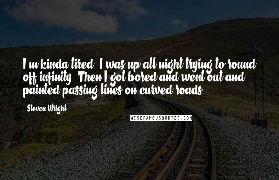 Steven Wright Quotes: I'm kinda tired. I was up all night trying to round off infinity. Then I got bored and went out and painted passing lines on curved roads.