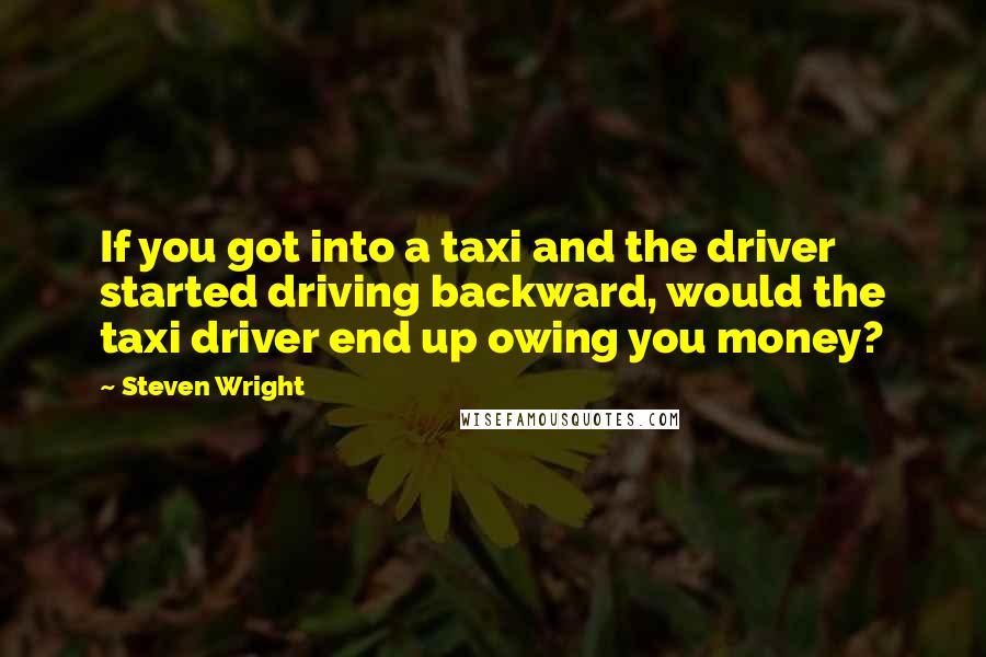 Steven Wright Quotes: If you got into a taxi and the driver started driving backward, would the taxi driver end up owing you money?