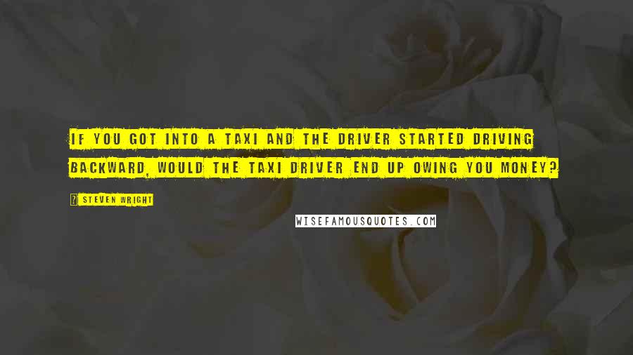 Steven Wright Quotes: If you got into a taxi and the driver started driving backward, would the taxi driver end up owing you money?