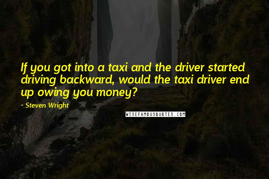 Steven Wright Quotes: If you got into a taxi and the driver started driving backward, would the taxi driver end up owing you money?