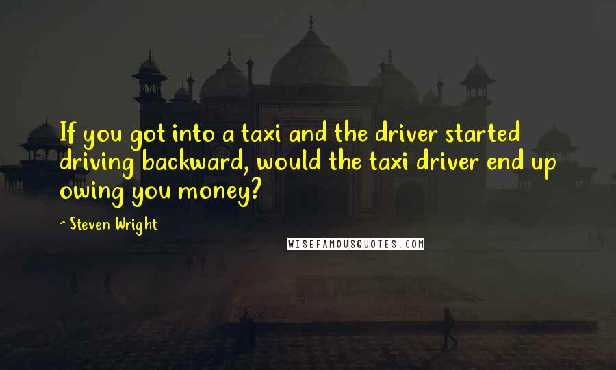 Steven Wright Quotes: If you got into a taxi and the driver started driving backward, would the taxi driver end up owing you money?