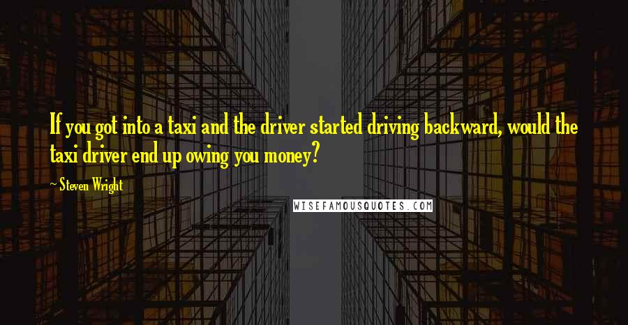 Steven Wright Quotes: If you got into a taxi and the driver started driving backward, would the taxi driver end up owing you money?