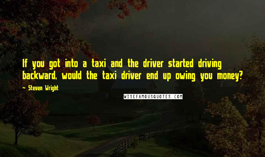 Steven Wright Quotes: If you got into a taxi and the driver started driving backward, would the taxi driver end up owing you money?