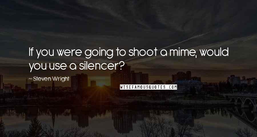 Steven Wright Quotes: If you were going to shoot a mime, would you use a silencer?