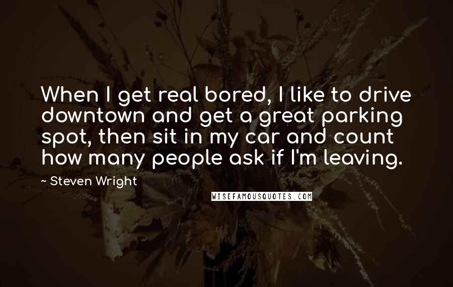 Steven Wright Quotes: When I get real bored, I like to drive downtown and get a great parking spot, then sit in my car and count how many people ask if I'm leaving.