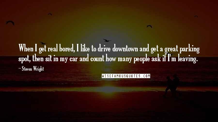 Steven Wright Quotes: When I get real bored, I like to drive downtown and get a great parking spot, then sit in my car and count how many people ask if I'm leaving.