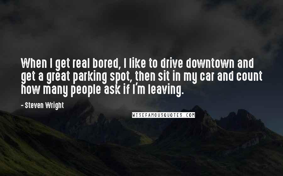 Steven Wright Quotes: When I get real bored, I like to drive downtown and get a great parking spot, then sit in my car and count how many people ask if I'm leaving.