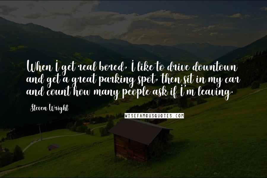 Steven Wright Quotes: When I get real bored, I like to drive downtown and get a great parking spot, then sit in my car and count how many people ask if I'm leaving.