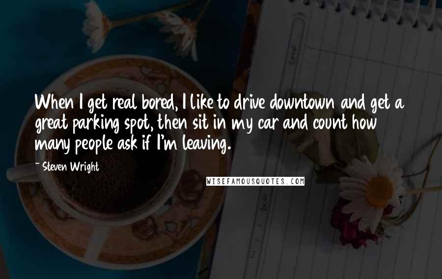 Steven Wright Quotes: When I get real bored, I like to drive downtown and get a great parking spot, then sit in my car and count how many people ask if I'm leaving.