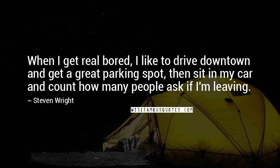 Steven Wright Quotes: When I get real bored, I like to drive downtown and get a great parking spot, then sit in my car and count how many people ask if I'm leaving.