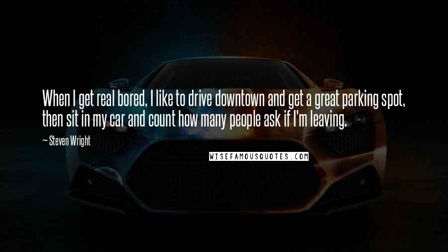 Steven Wright Quotes: When I get real bored, I like to drive downtown and get a great parking spot, then sit in my car and count how many people ask if I'm leaving.