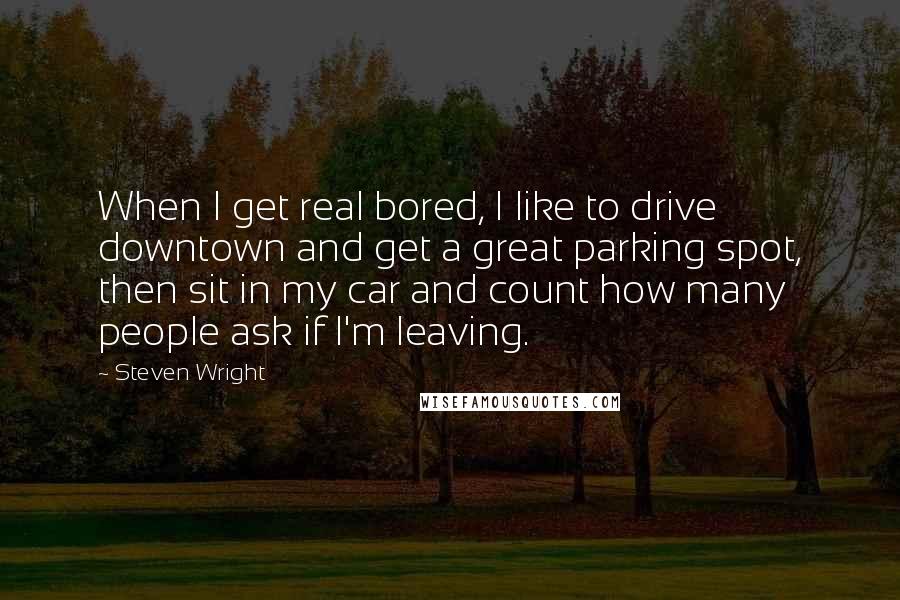 Steven Wright Quotes: When I get real bored, I like to drive downtown and get a great parking spot, then sit in my car and count how many people ask if I'm leaving.