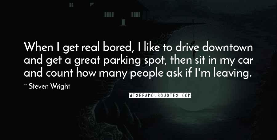 Steven Wright Quotes: When I get real bored, I like to drive downtown and get a great parking spot, then sit in my car and count how many people ask if I'm leaving.