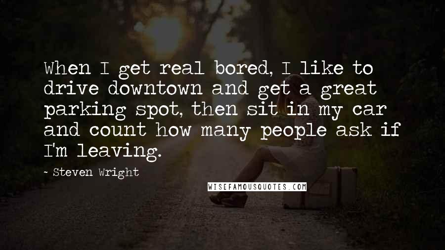 Steven Wright Quotes: When I get real bored, I like to drive downtown and get a great parking spot, then sit in my car and count how many people ask if I'm leaving.