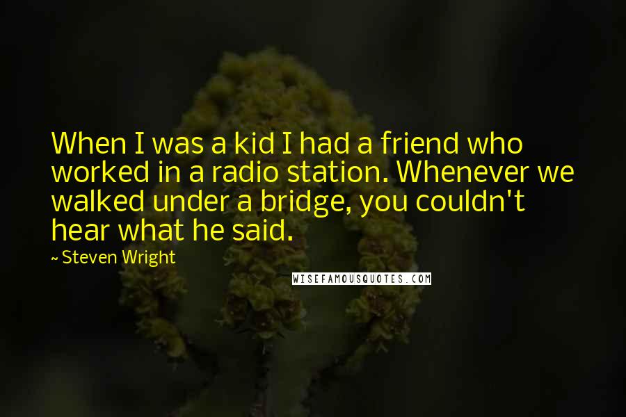Steven Wright Quotes: When I was a kid I had a friend who worked in a radio station. Whenever we walked under a bridge, you couldn't hear what he said.