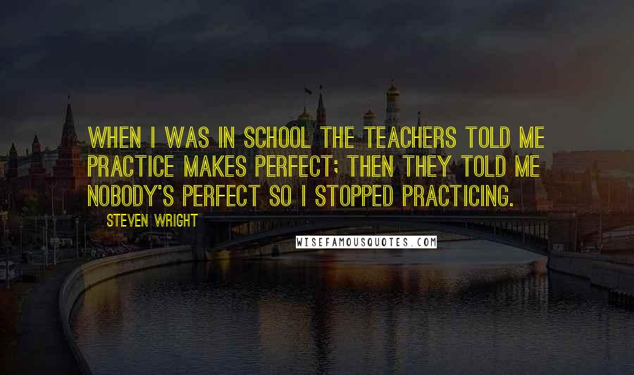 Steven Wright Quotes: When I was in school the teachers told me practice makes perfect; then they told me nobody's perfect so I stopped practicing.