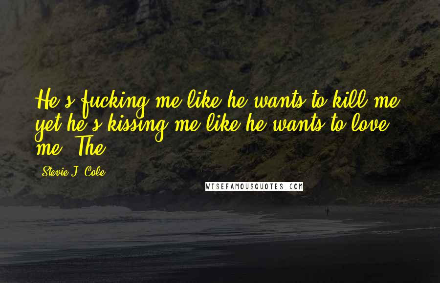 Stevie J. Cole Quotes: He's fucking me like he wants to kill me, yet he's kissing me like he wants to love me. The