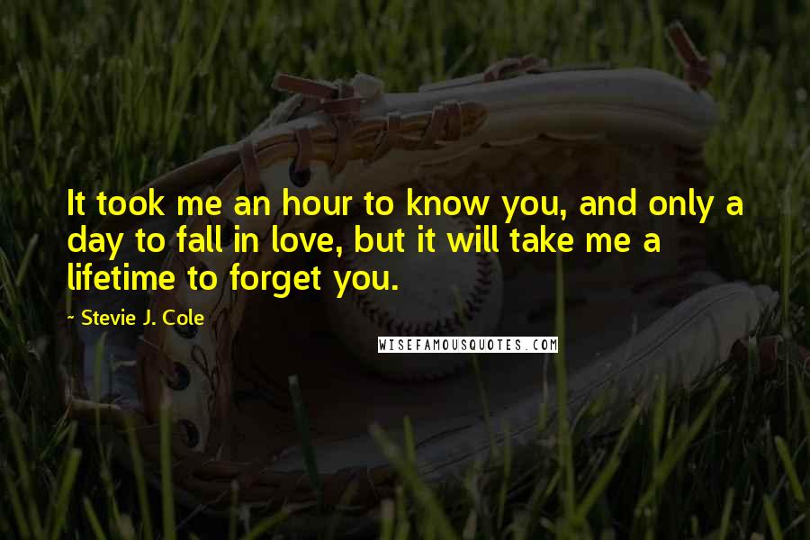 Stevie J. Cole Quotes: It took me an hour to know you, and only a day to fall in love, but it will take me a lifetime to forget you.