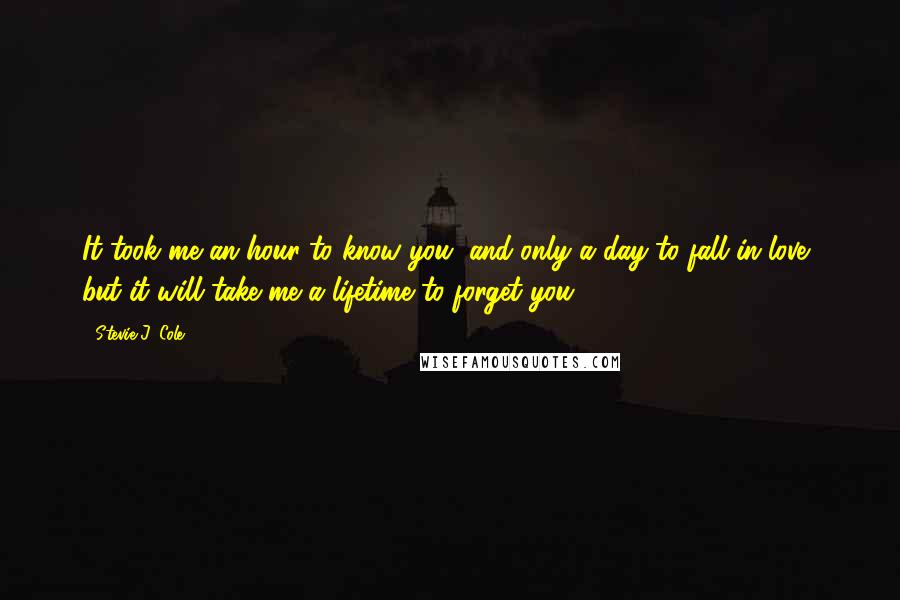 Stevie J. Cole Quotes: It took me an hour to know you, and only a day to fall in love, but it will take me a lifetime to forget you.