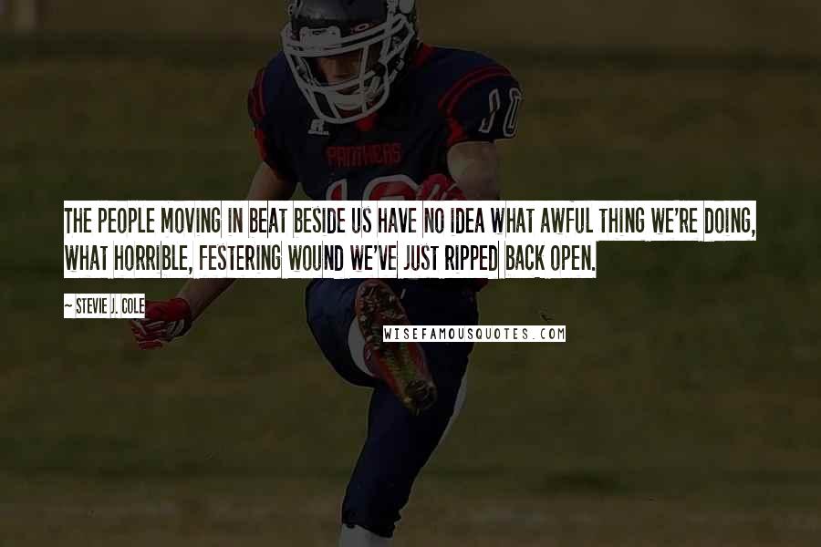 Stevie J. Cole Quotes: The people moving in beat beside us have no idea what awful thing we're doing, what horrible, festering wound we've just ripped back open.