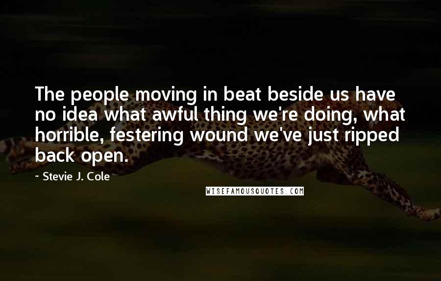 Stevie J. Cole Quotes: The people moving in beat beside us have no idea what awful thing we're doing, what horrible, festering wound we've just ripped back open.