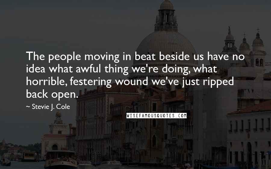 Stevie J. Cole Quotes: The people moving in beat beside us have no idea what awful thing we're doing, what horrible, festering wound we've just ripped back open.