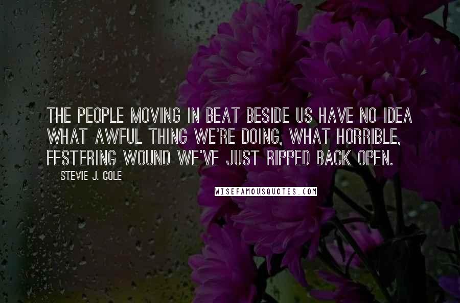 Stevie J. Cole Quotes: The people moving in beat beside us have no idea what awful thing we're doing, what horrible, festering wound we've just ripped back open.