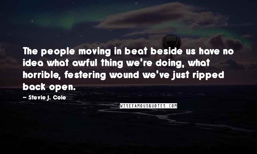 Stevie J. Cole Quotes: The people moving in beat beside us have no idea what awful thing we're doing, what horrible, festering wound we've just ripped back open.