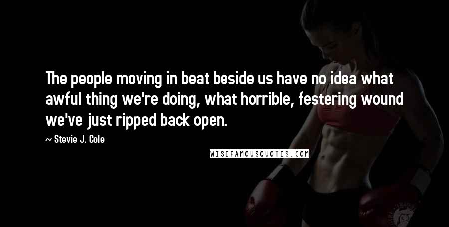 Stevie J. Cole Quotes: The people moving in beat beside us have no idea what awful thing we're doing, what horrible, festering wound we've just ripped back open.